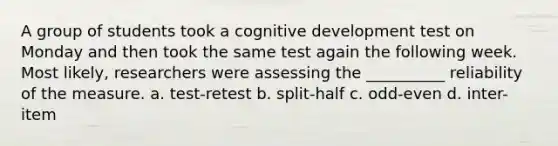 A group of students took a cognitive development test on Monday and then took the same test again the following week. Most likely, researchers were assessing the __________ reliability of the measure. a. test-retest b. split-half c. odd-even d. inter-item