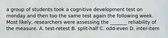 a group of students took a cognitive development test on monday and then too the same test again the following week. Most likely, researchers were assessing the _______ reliability of the measure. A. test-retest B. split-half C. odd-even D. inter-item