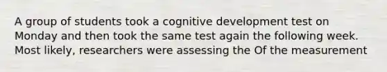 A group of students took a cognitive development test on Monday and then took the same test again the following week. Most likely, researchers were assessing the Of the measurement