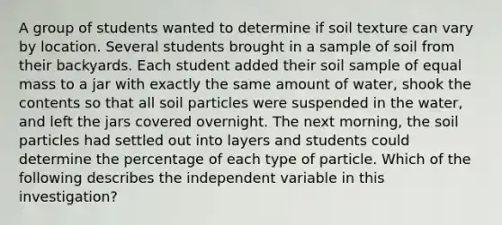 A group of students wanted to determine if soil texture can vary by location. Several students brought in a sample of soil from their backyards. Each student added their soil sample of equal mass to a jar with exactly the same amount of water, shook the contents so that all soil particles were suspended in the water, and left the jars covered overnight. The next morning, the soil particles had settled out into layers and students could determine the percentage of each type of particle. Which of the following describes the independent variable in this investigation?