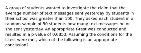 A group of students wanted to investigate the claim that the average number of text messages sent yesterday by students in their school was greater than 100. They asked each student in a random sample of 50 students how many text messages he or she sent yesterday. An appropriate t-test was conducted and resulted in a p-value of 0.0853. Assuming the conditions for the t-test were met, which of the following is an appropriate conclusion?