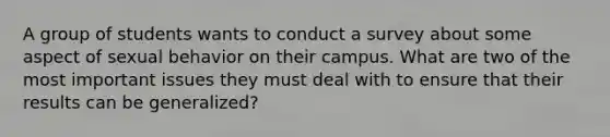 A group of students wants to conduct a survey about some aspect of sexual behavior on their campus. What are two of the most important issues they must deal with to ensure that their results can be generalized?