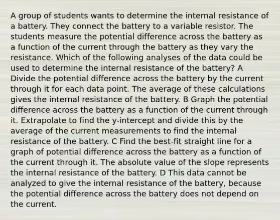 A group of students wants to determine the internal resistance of a battery. They connect the battery to a variable resistor. The students measure the potential difference across the battery as a function of the current through the battery as they vary the resistance. Which of the following analyses of the data could be used to determine the internal resistance of the battery? A Divide the potential difference across the battery by the current through it for each data point. The average of these calculations gives the internal resistance of the battery. B Graph the potential difference across the battery as a function of the current through it. Extrapolate to find the y-intercept and divide this by the average of the current measurements to find the internal resistance of the battery. C Find the best-fit straight line for a graph of potential difference across the battery as a function of the current through it. The <a href='https://www.questionai.com/knowledge/kbbTh4ZPeb-absolute-value' class='anchor-knowledge'>absolute value</a> of the slope represents the internal resistance of the battery. D This data cannot be analyzed to give the internal resistance of the battery, because the potential difference across the battery does not depend on the current.