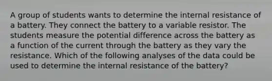 A group of students wants to determine the internal resistance of a battery. They connect the battery to a variable resistor. The students measure the potential difference across the battery as a function of the current through the battery as they vary the resistance. Which of the following analyses of the data could be used to determine the internal resistance of the battery?