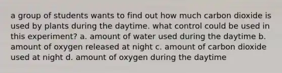 a group of students wants to find out how much carbon dioxide is used by plants during the daytime. what control could be used in this experiment? a. amount of water used during the daytime b. amount of oxygen released at night c. amount of carbon dioxide used at night d. amount of oxygen during the daytime