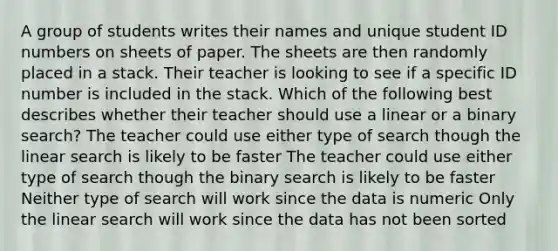 A group of students writes their names and unique student ID numbers on sheets of paper. The sheets are then randomly placed in a stack. Their teacher is looking to see if a specific ID number is included in the stack. Which of the following best describes whether their teacher should use a linear or a binary search? The teacher could use either type of search though the linear search is likely to be faster The teacher could use either type of search though the binary search is likely to be faster Neither type of search will work since the data is numeric Only the linear search will work since the data has not been sorted