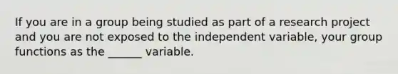 If you are in a group being studied as part of a research project and you are not exposed to the independent variable, your group functions as the ______ variable.