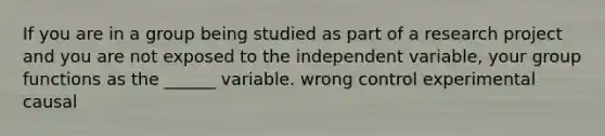 If you are in a group being studied as part of a research project and you are not exposed to the independent variable, your group functions as the ______ variable. wrong control experimental causal