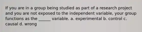 If you are in a group being studied as part of a research project and you are not exposed to the independent variable, your group functions as the ______ variable. a. experimental b. control c. causal d. wrong