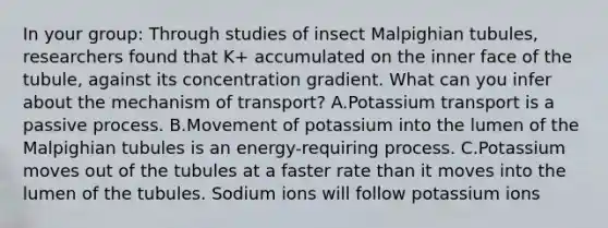 In your group: Through studies of insect Malpighian tubules, researchers found that K+ accumulated on the inner face of the tubule, against its concentration gradient. What can you infer about the mechanism of transport? A.Potassium transport is a passive process. B.Movement of potassium into the lumen of the Malpighian tubules is an energy-requiring process. C.Potassium moves out of the tubules at a faster rate than it moves into the lumen of the tubules. Sodium ions will follow potassium ions