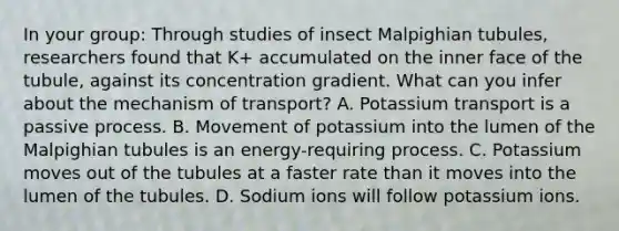 In your group: Through studies of insect Malpighian tubules, researchers found that K+ accumulated on the inner face of the tubule, against its concentration gradient. What can you infer about the mechanism of transport? A. Potassium transport is a passive process. B. Movement of potassium into the lumen of the Malpighian tubules is an energy-requiring process. C. Potassium moves out of the tubules at a faster rate than it moves into the lumen of the tubules. D. Sodium ions will follow potassium ions.