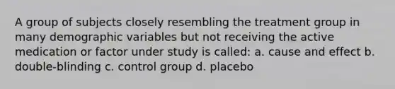 A group of subjects closely resembling the treatment group in many demographic variables but not receiving the active medication or factor under study is called: a. cause and effect b. double-blinding c. control group d. placebo