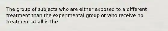 The group of subjects who are either exposed to a different treatment than the experimental group or who receive no treatment at all is the