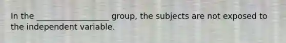 In the __________________ group, the subjects are not exposed to the independent variable.