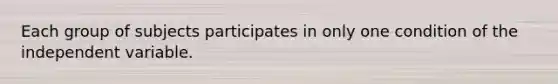 Each group of subjects participates in only one condition of the independent variable.