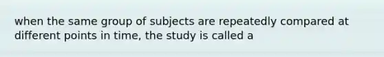 when the same group of subjects are repeatedly compared at different points in time, the study is called a