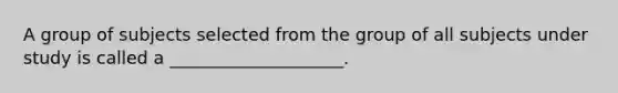 A group of subjects selected from the group of all subjects under study is called a ____________________.