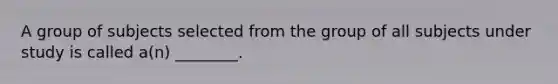 A group of subjects selected from the group of all subjects under study is called a(n) ________.