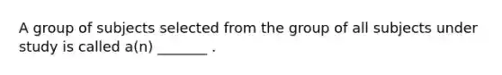 A group of subjects selected from the group of all subjects under study is called a(n) _______ .