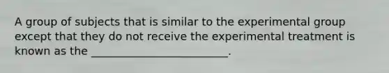 A group of subjects that is similar to the experimental group except that they do not receive the experimental treatment is known as the _________________________.