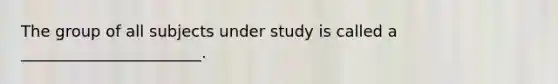 The group of all subjects under study is called a _______________________.