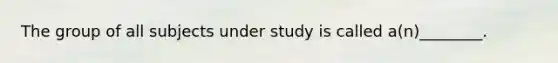 The group of all subjects under study is called a(n)________.