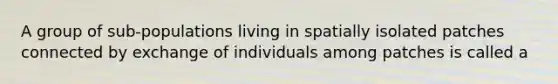 A group of sub-populations living in spatially isolated patches connected by exchange of individuals among patches is called a