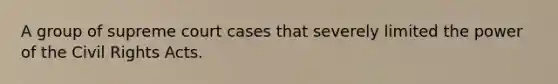 A group of supreme court cases that severely limited the power of the Civil Rights Acts.