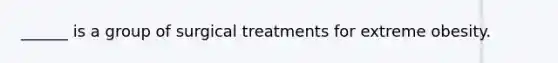 ______ is a group of surgical treatments for extreme obesity.