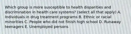 Which group is more susceptible to health disparities and discrimination in health care systems? (select all that apply) A. Individuals in drug treatment programs B. Ethnic or racial minorities C. People who did not finish high school D. Runaway teenagers E. Unemployed persons