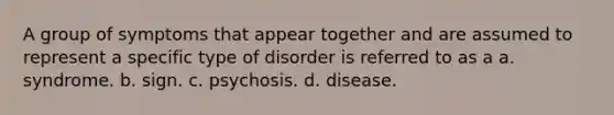 A group of symptoms that appear together and are assumed to represent a specific type of disorder is referred to as a a. syndrome. b. sign. c. psychosis. d. disease.