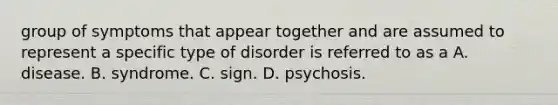 group of symptoms that appear together and are assumed to represent a specific type of disorder is referred to as a A. disease. B. syndrome. C. sign. D. psychosis.