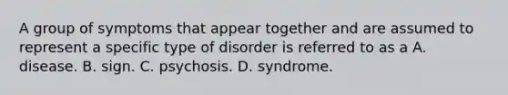 A group of symptoms that appear together and are assumed to represent a specific type of disorder is referred to as a A. disease. B. sign. C. psychosis. D. syndrome.