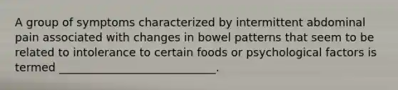 A group of symptoms characterized by intermittent abdominal pain associated with changes in bowel patterns that seem to be related to intolerance to certain foods or psychological factors is termed ____________________________.