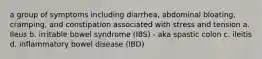 a group of symptoms including diarrhea, abdominal bloating, cramping, and constipation associated with stress and tension a. Ileus b. irritable bowel syndrome (IBS) - aka spastic colon c. ileitis d. inflammatory bowel disease (IBD)