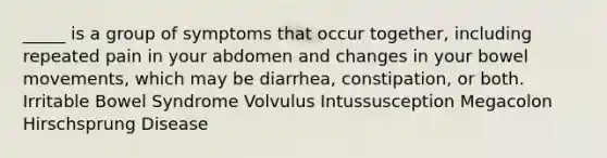 _____ is a group of symptoms that occur together, including repeated pain in your abdomen and changes in your bowel movements, which may be diarrhea, constipation, or both. Irritable Bowel Syndrome Volvulus Intussusception Megacolon Hirschsprung Disease