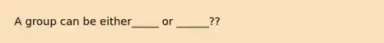 A group can be either_____ or ______??