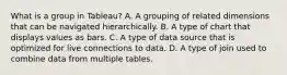 What is a group in Tableau? A. A grouping of related dimensions that can be navigated hierarchically. B. A type of chart that displays values as bars. C. A type of data source that is optimized for live connections to data. D. A type of join used to combine data from multiple tables.