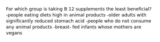 For which group is taking B 12 supplements the least beneficial? -people eating diets high in animal products -older adults with significantly reduced stomach acid -people who do not consume any animal products -breast- fed infants whose mothers are vegans