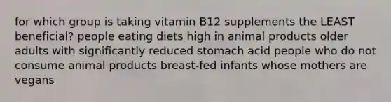 for which group is taking vitamin B12 supplements the LEAST beneficial? people eating diets high in animal products older adults with significantly reduced stomach acid people who do not consume animal products breast-fed infants whose mothers are vegans