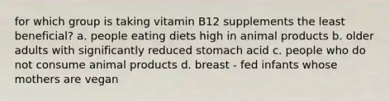 for which group is taking vitamin B12 supplements the least beneficial? a. people eating diets high in animal products b. older adults with significantly reduced stomach acid c. people who do not consume animal products d. breast - fed infants whose mothers are vegan