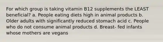 For which group is taking vitamin B12 supplements the LEAST beneficial? a. People eating diets high in animal products b. Older adults with significantly reduced stomach acid c. People who do not consume animal products d. Breast- fed infants whose mothers are vegans