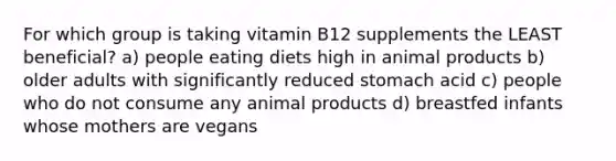 For which group is taking vitamin B12 supplements the LEAST beneficial? a) people eating diets high in animal products b) older adults with significantly reduced stomach acid c) people who do not consume any animal products d) breastfed infants whose mothers are vegans