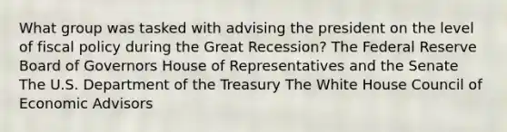 What group was tasked with advising the president on the level of fiscal policy during the Great Recession? The Federal Reserve Board of Governors House of Representatives and the Senate The U.S. Department of the Treasury The White House Council of Economic Advisors