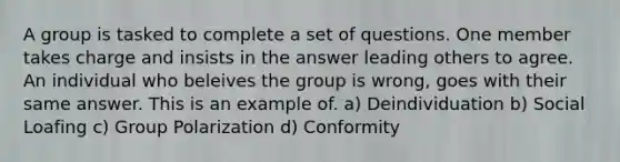 A group is tasked to complete a set of questions. One member takes charge and insists in the answer leading others to agree. An individual who beleives the group is wrong, goes with their same answer. This is an example of. a) Deindividuation b) Social Loafing c) Group Polarization d) Conformity