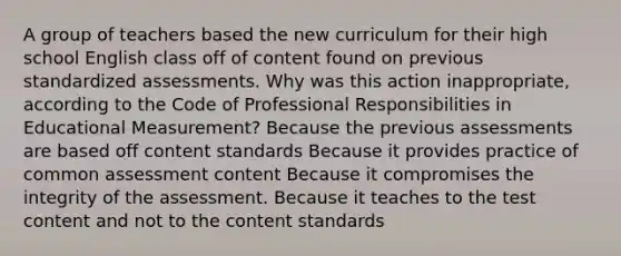 A group of teachers based the new curriculum for their high school English class off of content found on previous standardized assessments. Why was this action inappropriate, according to the Code of Professional Responsibilities in Educational Measurement? Because the previous assessments are based off content standards Because it provides practice of common assessment content Because it compromises the integrity of the assessment. Because it teaches to the test content and not to the content standards