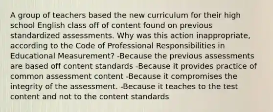 A group of teachers based the new curriculum for their high school English class off of content found on previous standardized assessments. Why was this action inappropriate, according to the Code of Professional Responsibilities in Educational Measurement? -Because the previous assessments are based off content standards -Because it provides practice of common assessment content -Because it compromises the integrity of the assessment. -Because it teaches to the test content and not to the content standards