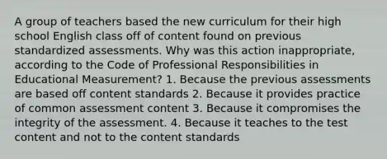 A group of teachers based the new curriculum for their high school English class off of content found on previous standardized assessments. Why was this action inappropriate, according to the Code of Professional Responsibilities in Educational Measurement? 1. Because the previous assessments are based off content standards 2. Because it provides practice of common assessment content 3. Because it compromises the integrity of the assessment. 4. Because it teaches to the test content and not to the content standards