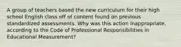 A group of teachers based the new curriculum for their high school English class off of content found on previous standardized assessments. Why was this action inappropriate, according to the Code of Professional Responsibilities in Educational Measurement?