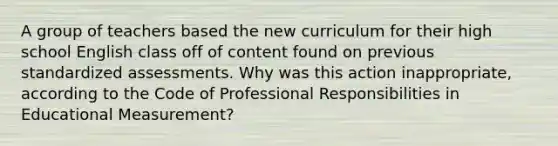 A group of teachers based the new curriculum for their high school English class off of content found on previous standardized assessments. Why was this action inappropriate, according to the Code of Professional Responsibilities in Educational Measurement?